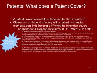Patents: What does a Patent Cover?

        ●   A patent covers allowable subject matter that is claimed
        ●   Claims are at the end of every utility patent, and recite
            elements that limit the scope of what the invention covers.
             ● Independent & Dependent claims: (U.S. Patent 7,113,911)
                  –   30. A method of interacting with a local entity wherein:
                      (a) upon a user approaching the local entity, contact data, identifying a voice service associated with the entity
                      but separately hosted, is presented to the user or to user-carried equipment;
                      (b) the contact data is used by the user's equipment to contact the voice service over a wireless network;
                      (c) the user interacts with the voice service through spoken dialog with both voice input by the user and voice
                      output by the service;
   What's a           (d) the voice service controls the operation of functionality associated with the local entity by means of control
                      data passed to the functionality over a short-range wireless link from the user-carried equipment whereby to
“local entity”?       coordinate operation of the functionality with said voice output.

                  –   32. A method according to claim 31, wherein the beacon device includes parameter values relating to the state
                      of said local entity in said contact data, these parameter values being passed in (b) over the wireless network to
                      the voice service where they are used in conditioning the output of the voice service.




                                                                                                                                  14
 