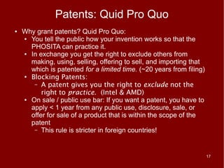 Patents: Quid Pro Quo
●   Why grant patents? Quid Pro Quo:
    ● You tell the public how your invention works so that the
      PHOSITA can practice it.
    ● In exchange you get the right to exclude others from
      making, using, selling, offering to sell, and importing that
      which is patented for a limited time. (~20 years from filing)
    ● Blocking Patents:
       – A patent gives you the right to exclude not the
          right to practice. (Intel & AMD)
    ● On sale / public use bar: If you want a patent, you have to
      apply < 1 year from any public use, disclosure, sale, or
      offer for sale of a product that is within the scope of the
      patent
       – This rule is stricter in foreign countries!




                                                                      17
 