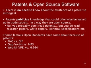 Patents & Open Source Software
● There is no need to know about the existence of a patent to
infringe it.

●
  Patents publicize knowledge that could otherwise be locked
up in trade secrets. In a way they are open source.
 ●
   No, you probably don't read patents... but you do read
   research papers, white papers, technical specifications etc.

●
 Some famous Open Standards have come about because of
patents:
 ●
   PNG vs. GIF
 ● Ogg-Vorbis vs. MP3

 ●
   Web-M (VP8) vs. H.264




                                                             18
 