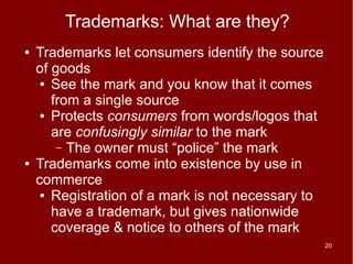 Trademarks: What are they?
●   Trademarks let consumers identify the source
    of goods
     ● See the mark and you know that it comes

       from a single source
     ● Protects consumers from words/logos that

       are confusingly similar to the mark
        – The owner must “police” the mark
●   Trademarks come into existence by use in
    commerce
     ● Registration of a mark is not necessary to

       have a trademark, but gives nationwide
       coverage & notice to others of the mark
                                                    20
 