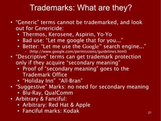 Trademarks: What are they?
●   “Generic” terms cannot be trademarked, and look
    out for Genericide:
     ● Thermos, Kerosene, Aspirin, Yo-Yo

     ● Bad use: “Let me google that for you...”

     ● Better: “Let me use the Google™ search engine...”

       –   (http://www.google.com/permissions/guidelines.html)
●   “Descriptive” terms can get trademark protection
    only if they acquire “secondary meaning”
     ● Proof of “secondary meaning” goes to the


       Trademark Office
     ● “Holiday Inn” “All-Bran”

●   “Suggestive” Marks: no need for secondary meaning
     ● Blu-Ray, QualComm

●   Arbitrary & Fanciful:
     ● Arbitrary: Red Hat & Apple

     ● Fanciful marks: Kodak
                                                     21
 