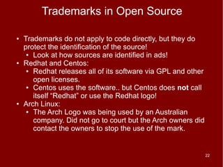 Trademarks in Open Source

●   Trademarks do not apply to code directly, but they do
    protect the identification of the source!
     ● Look at how sources are identified in ads!

●   Redhat and Centos:
     ● Redhat releases all of its software via GPL and other

       open licenses.
     ● Centos uses the software.. but Centos does not call

       itself “Redhat” or use the Redhat logo!
●   Arch Linux:
     ● The Arch Logo was being used by an Australian

       company. Did not go to court but the Arch owners did
       contact the owners to stop the use of the mark.


                                                               22
 