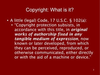 Copyright: What is it?
●
    A little (legal) Code, 17 U.S.C. § 102(a):
    ●
      “Copyright protection subsists, in
      accordance with this title, in original
      works of authorship fixed in any
      tangible medium of expression, now
      known or later developed, from which
      they can be perceived, reproduced, or
      otherwise communicated, either directly
      or with the aid of a machine or device.”

                                                 3
 