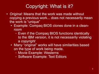 Copyright: What is it?
●   Original: Means that the work was made without
    copying a previous work... does not necessarily mean
    the work is “unique”
     ● Example: Compaq BIOS clones done in a clean-

       room
        – Even if the Compaq BIOS functions identically
          to the IBM version, it is not necessarily violating
          a copyright
     ● Many “original” works will have similarities based

       on the type of work being made.
        – Movie Example: Westerns
        – Software Example: Text Editors



                                                            5
 