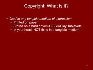Copyright: What is it?

●   fixed in any tangible medium of expression
     ● Printed on paper

     ● Stored on a hard drive/CD/SSD/Clay Tablet/etc.

     ● In your head: NOT fixed in a tangible medium




                                                        6
 