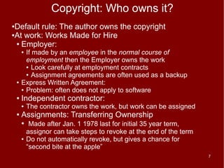 Copyright: Who owns it?
●Default rule: The author owns the copyright
●At work: Works Made for Hire

 ● Employer:

        ● If made by an employee in the normal course of
          employment then the Employer owns the work
          ● Look carefully at employment contracts

          ● Assignment agreements are often used as a backup

    ●   Express Written Agreement:
        ● Problem: often does not apply to software

    ●   Independent contractor:
        ●   The contractor owns the work, but work can be assigned
    ●   Assignments: Transferring Ownership
        ●    Made after Jan. 1 1978 last for initial 35 year term,
            assignor can take steps to revoke at the end of the term
        ●   Do not automatically revoke, but gives a chance for
            “second bite at the apple”
                                                                       7
 