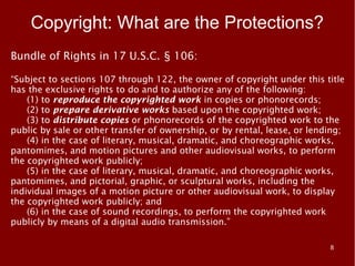 Copyright: What are the Protections?
Bundle of Rights in 17 U.S.C. § 106:

“Subject to sections 107 through 122, the owner of copyright under this title
has the exclusive rights to do and to authorize any of the following:
    (1) to reproduce the copyrighted work in copies or phonorecords;
    (2) to prepare derivative works based upon the copyrighted work;
    (3) to distribute copies or phonorecords of the copyrighted work to the
public by sale or other transfer of ownership, or by rental, lease, or lending;
    (4) in the case of literary, musical, dramatic, and choreographic works,
pantomimes, and motion pictures and other audiovisual works, to perform
the copyrighted work publicly;
    (5) in the case of literary, musical, dramatic, and choreographic works,
pantomimes, and pictorial, graphic, or sculptural works, including the
individual images of a motion picture or other audiovisual work, to display
the copyrighted work publicly; and
    (6) in the case of sound recordings, to perform the copyrighted work
publicly by means of a digital audio transmission.”

                                                                           8
 