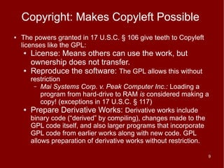 Copyright: Makes Copyleft Possible
●   The powers granted in 17 U.S.C. § 106 give teeth to Copyleft
    licenses like the GPL:
    ●   License: Means others can use the work, but
        ownership does not transfer.
    ●   Reproduce the software: The GPL allows this without
        restriction
         – Mai Systems Corp. v. Peak Computer Inc.: Loading a
            program from hard-drive to RAM is considered making a
            copy! (exceptions in 17 U.S.C. § 117)
    ●   Prepare Derivative Works: Derivative works include
        binary code (“derived” by compiling), changes made to the
        GPL code itself, and also larger programs that incorporate
        GPL code from earlier works along with new code. GPL
        allows preparation of derivative works without restriction.

                                                                   9
 