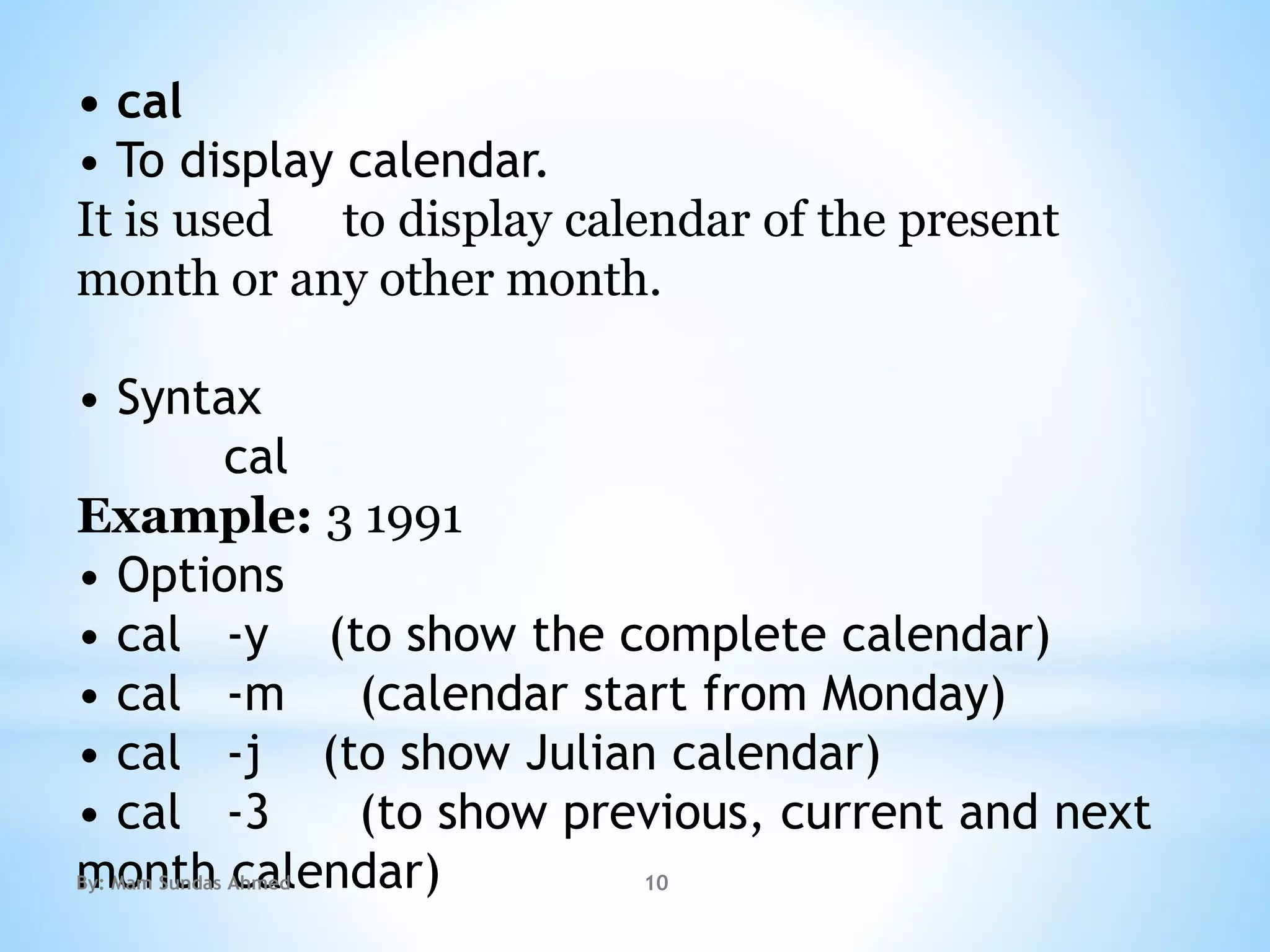 • cal
• To display calendar.
It is used to display calendar of the present
month or any other month.
• Syntax
cal
Example: 3 1991
• Options
• cal -y (to show the complete calendar)
• cal -m (calendar start from Monday)
• cal -j (to show Julian calendar)
• cal -3 (to show previous, current and next
month calendar)By: Mam Sundas Ahmed 10
 