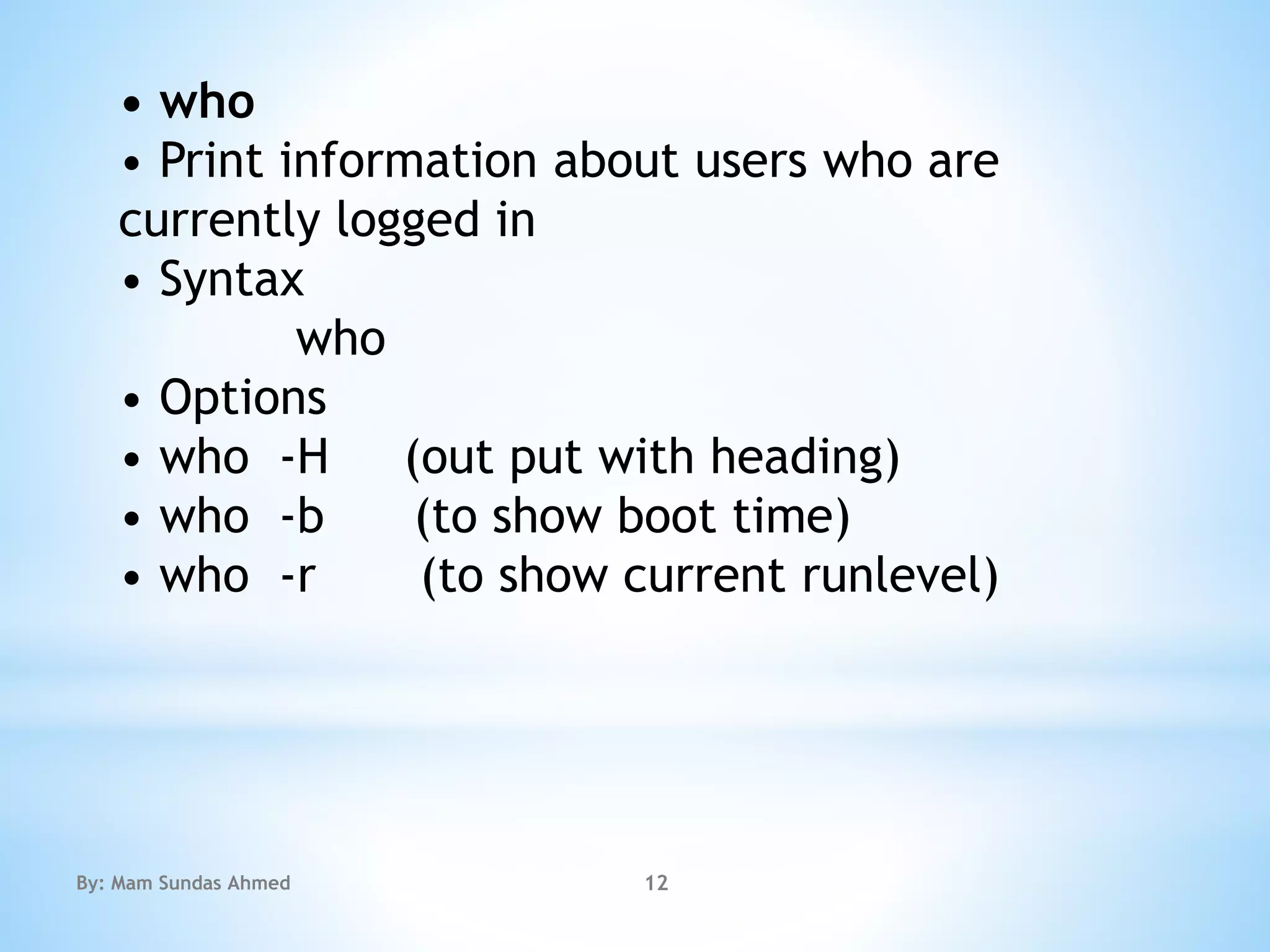• who
• Print information about users who are
currently logged in
• Syntax
who
• Options
• who -H (out put with heading)
• who -b (to show boot time)
• who -r (to show current runlevel)
By: Mam Sundas Ahmed 12
 