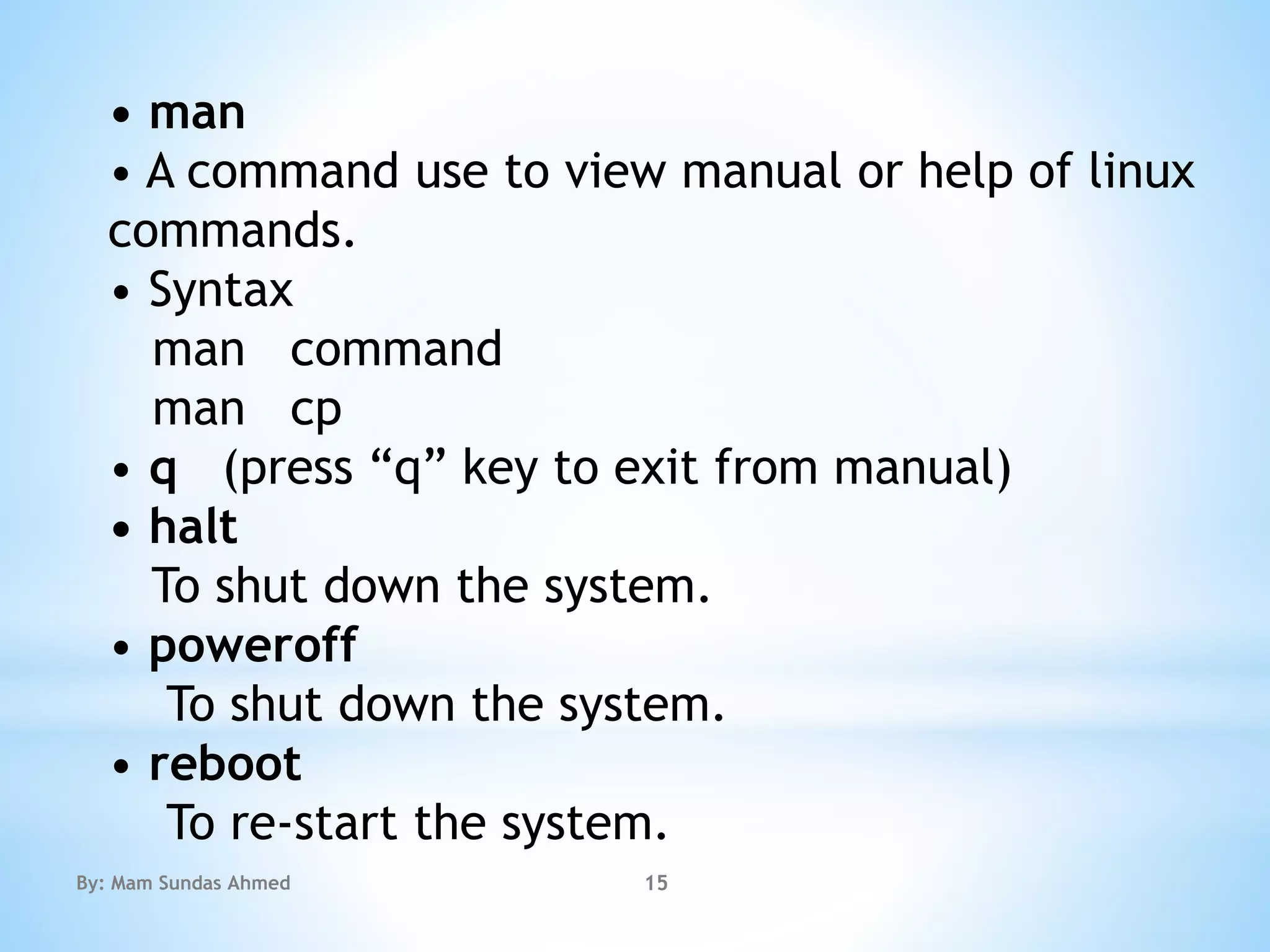 • man
• A command use to view manual or help of linux
commands.
• Syntax
man command
man cp
• q (press “q” key to exit from manual)
• halt
To shut down the system.
• poweroff
To shut down the system.
• reboot
To re-start the system.
By: Mam Sundas Ahmed 15
 