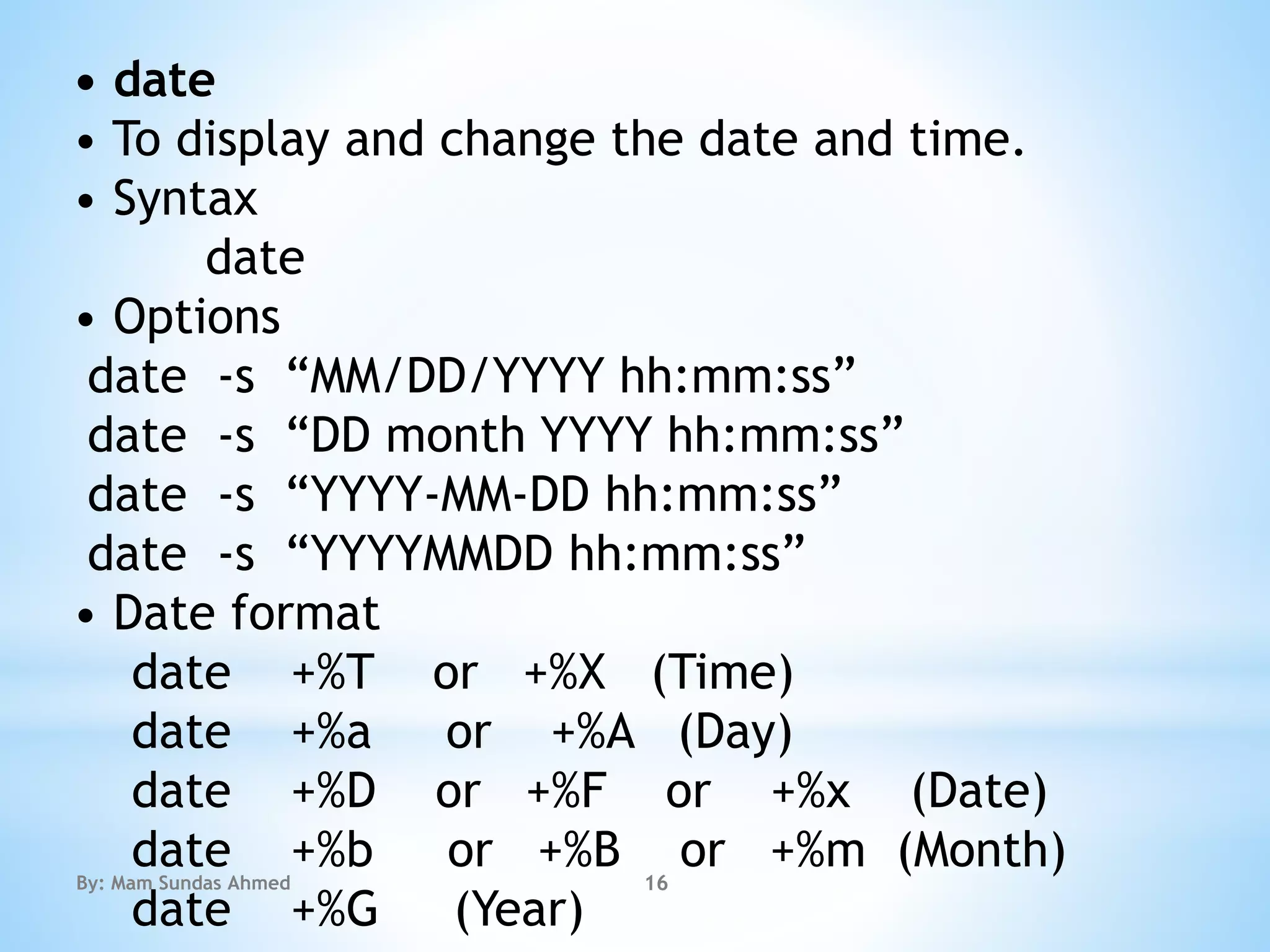 • date
• To display and change the date and time.
• Syntax
date
• Options
date -s “MM/DD/YYYY hh:mm:ss”
date -s “DD month YYYY hh:mm:ss”
date -s “YYYY-MM-DD hh:mm:ss”
date -s “YYYYMMDD hh:mm:ss”
• Date format
date +%T or +%X (Time)
date +%a or +%A (Day)
date +%D or +%F or +%x (Date)
date +%b or +%B or +%m (Month)
date +%G (Year)
By: Mam Sundas Ahmed 16
 