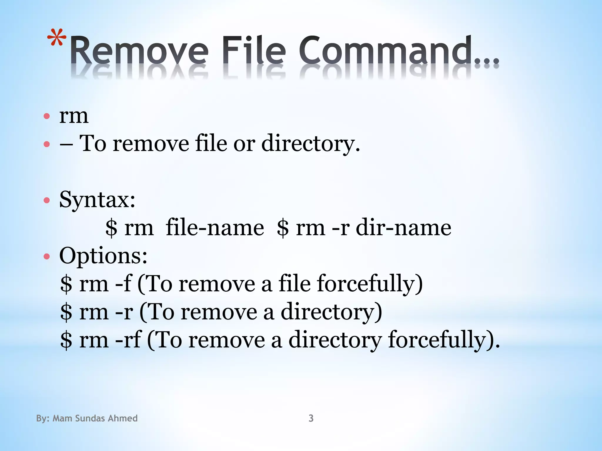 *
• rm
• – To remove file or directory.
• Syntax:
$ rm file-name $ rm -r dir-name
• Options:
$ rm -f (To remove a file forcefully)
$ rm -r (To remove a directory)
$ rm -rf (To remove a directory forcefully).
By: Mam Sundas Ahmed 3
 