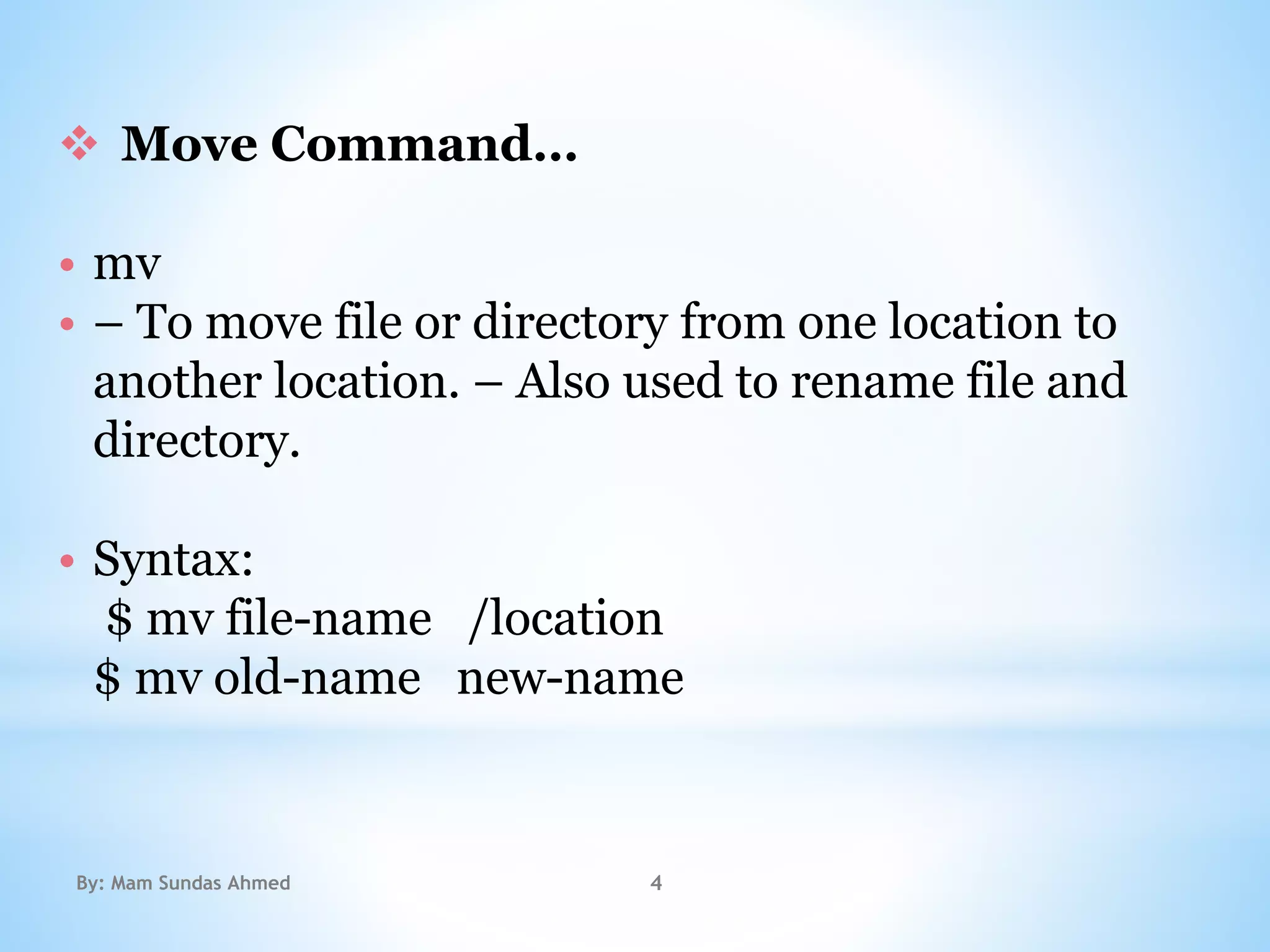  Move Command…
• mv
• – To move file or directory from one location to
another location. – Also used to rename file and
directory.
• Syntax:
$ mv file-name /location
$ mv old-name new-name
By: Mam Sundas Ahmed 4
 