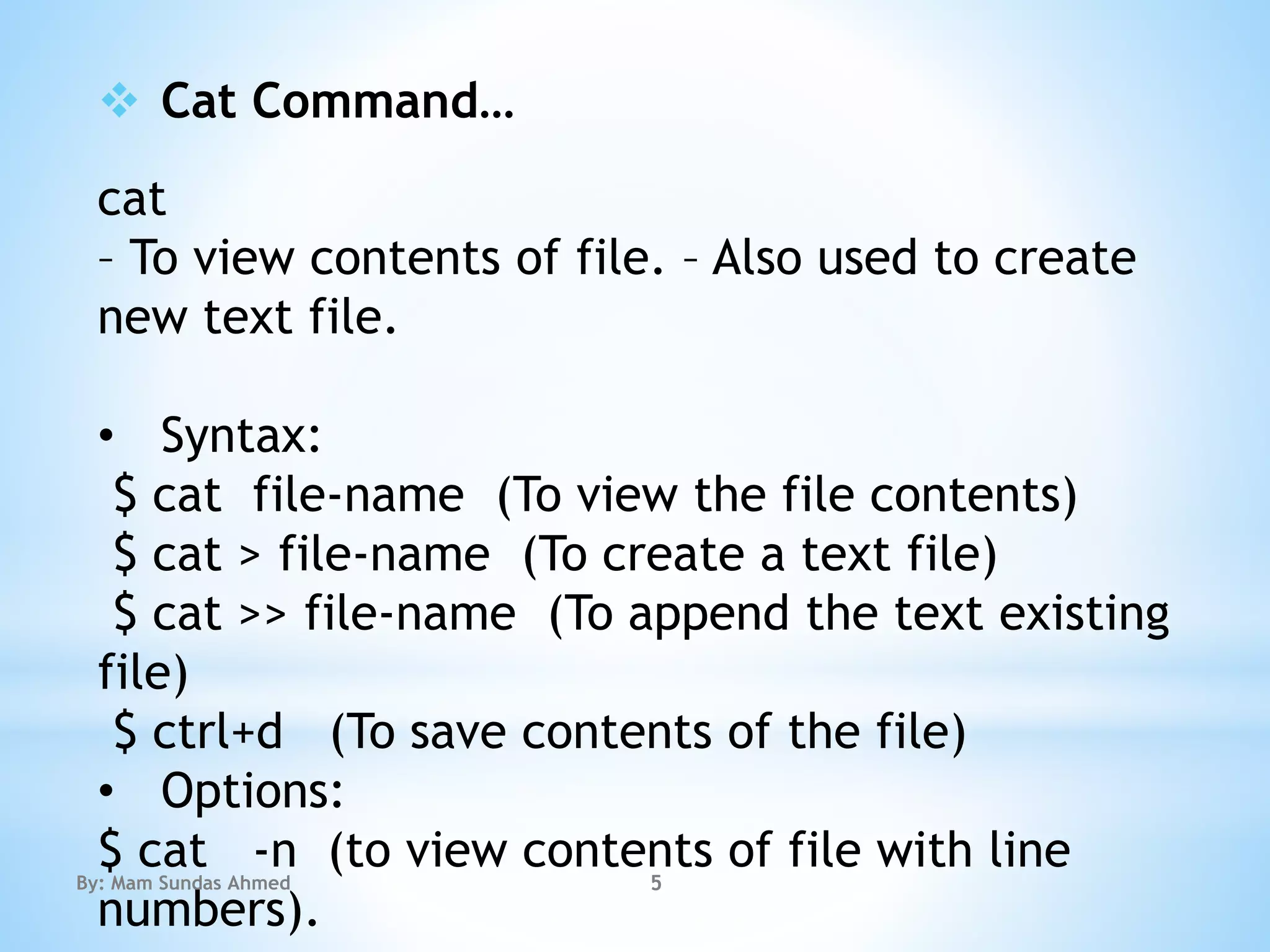  Cat Command…
cat
– To view contents of file. – Also used to create
new text file.
• Syntax:
$ cat file-name (To view the file contents)
$ cat > file-name (To create a text file)
$ cat >> file-name (To append the text existing
file)
$ ctrl+d (To save contents of the file)
• Options:
$ cat -n (to view contents of file with line
numbers).
By: Mam Sundas Ahmed 5
 