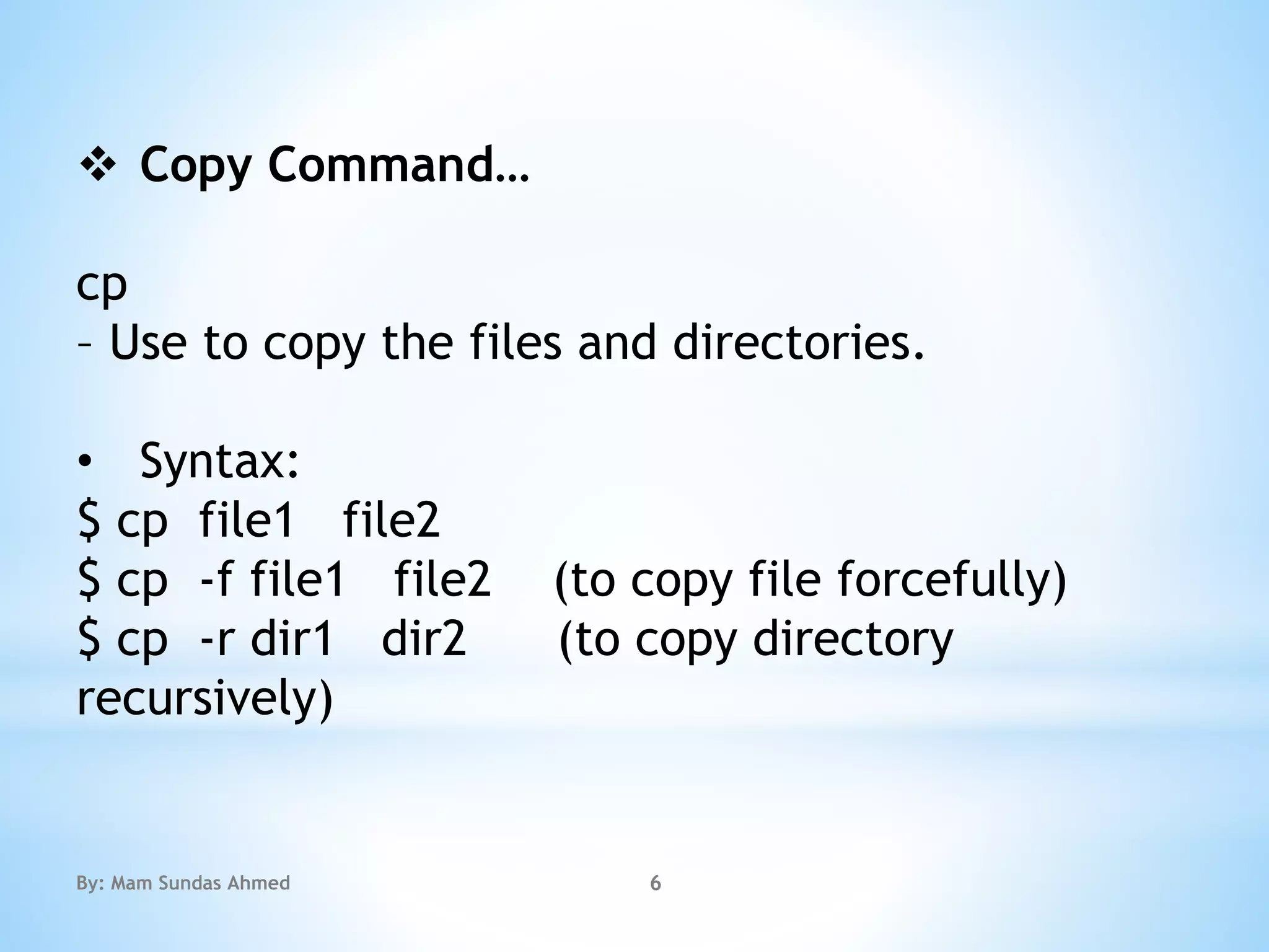  Copy Command…
cp
– Use to copy the files and directories.
• Syntax:
$ cp file1 file2
$ cp -f file1 file2 (to copy file forcefully)
$ cp -r dir1 dir2 (to copy directory
recursively)
By: Mam Sundas Ahmed 6
 