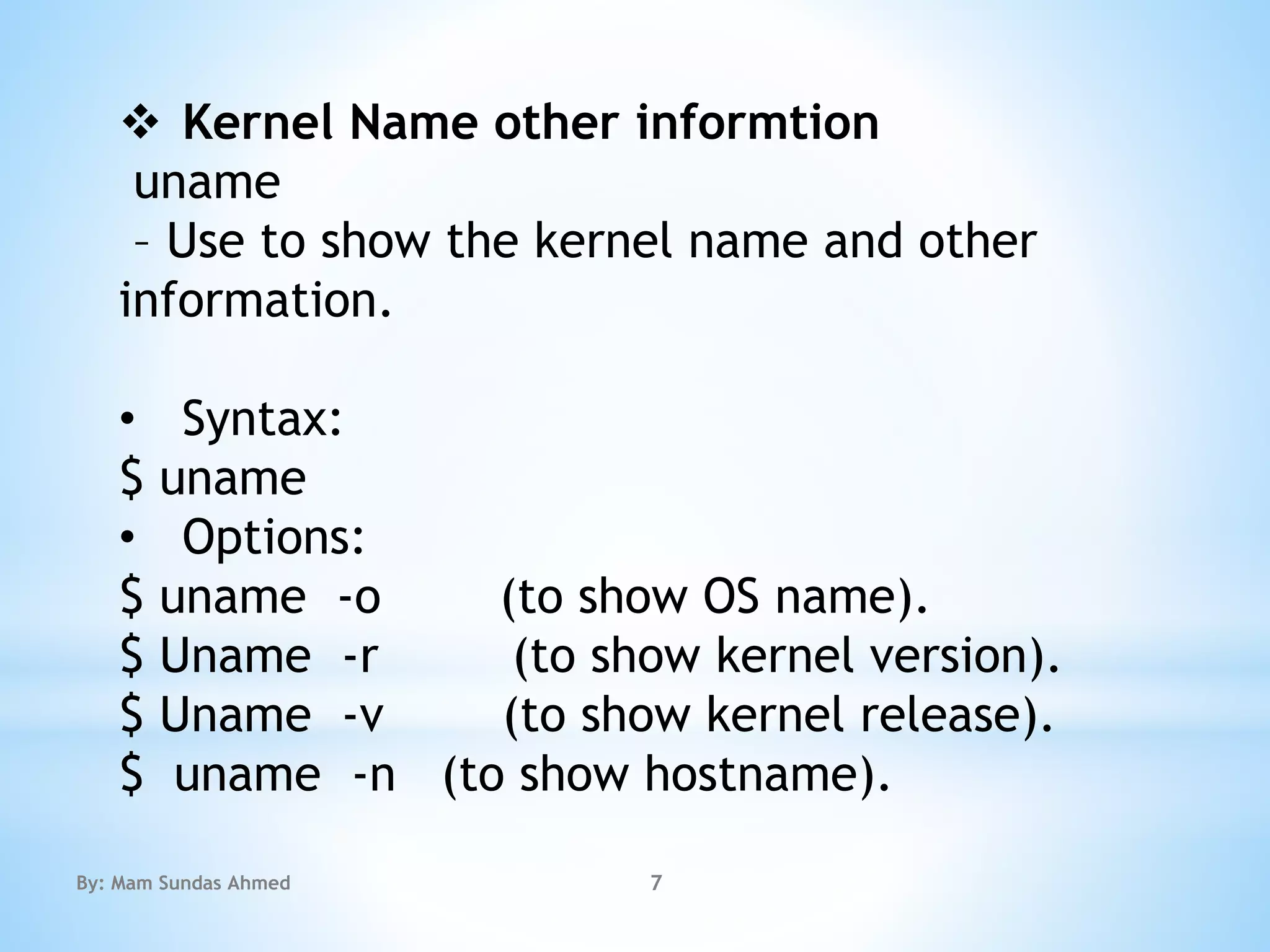  Kernel Name other informtion
uname
– Use to show the kernel name and other
information.
• Syntax:
$ uname
• Options:
$ uname -o (to show OS name).
$ Uname -r (to show kernel version).
$ Uname -v (to show kernel release).
$ uname -n (to show hostname).
By: Mam Sundas Ahmed 7
 