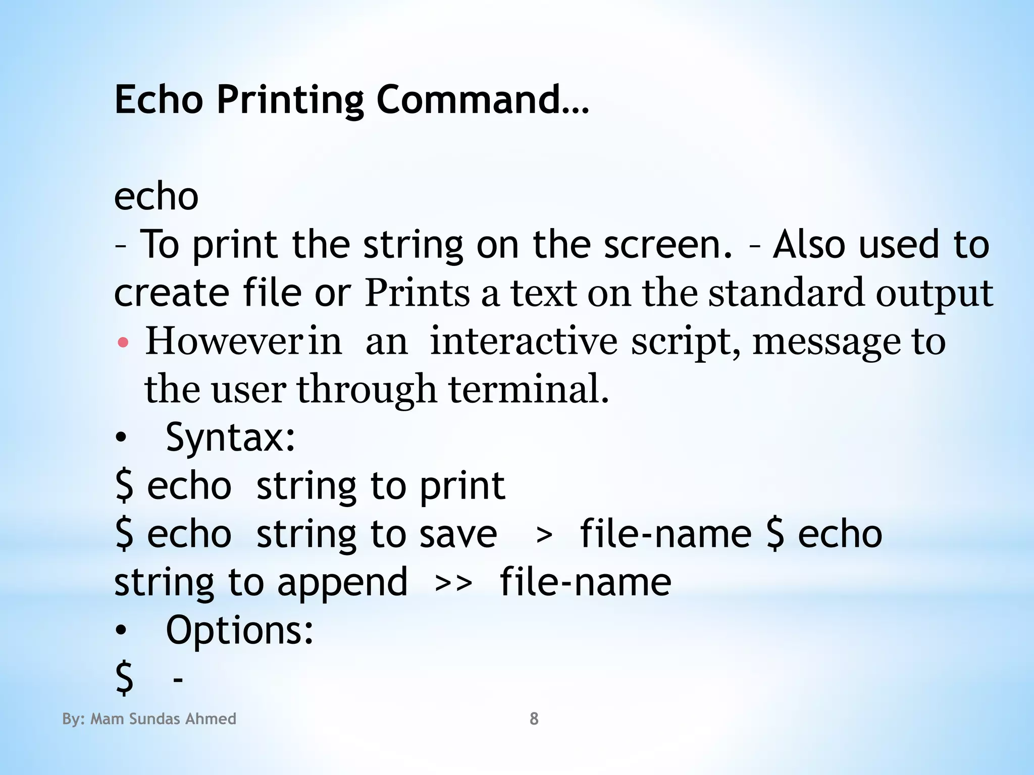 Echo Printing Command…
echo
– To print the string on the screen. – Also used to
create file or Prints a text on the standard output
• Howeverin an interactive script, message to
the user through terminal.
• Syntax:
$ echo string to print
$ echo string to save > file-name $ echo
string to append >> file-name
• Options:
$ -
By: Mam Sundas Ahmed 8
 