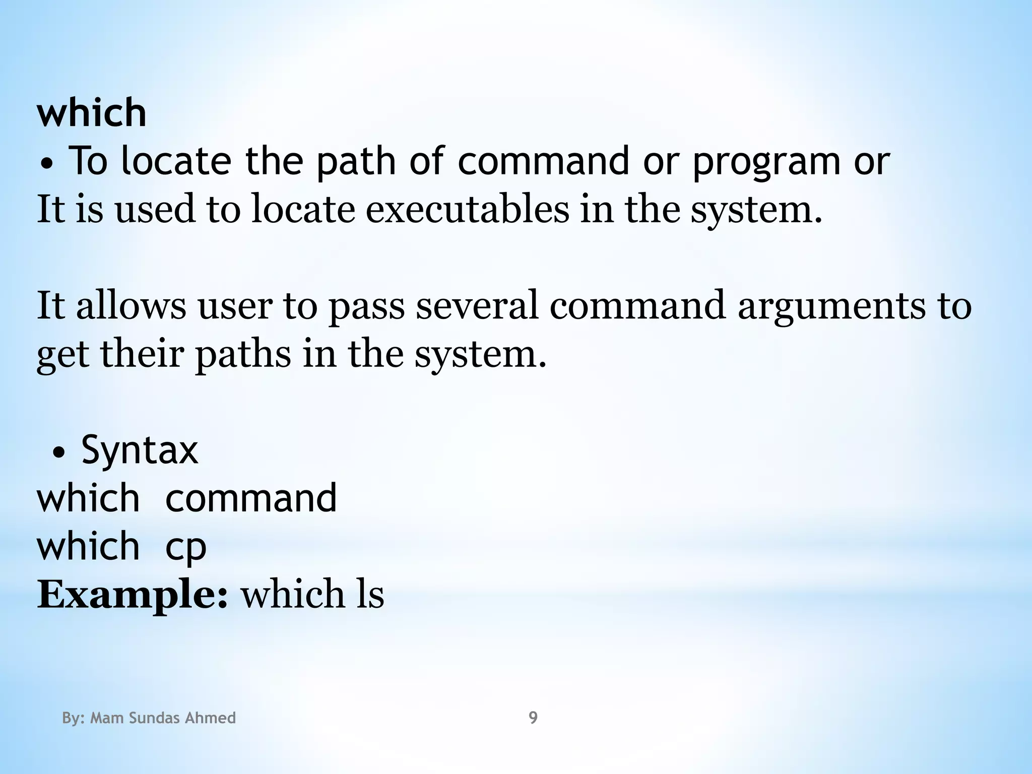 which
• To locate the path of command or program or
It is used to locate executables in the system.
It allows user to pass several command arguments to
get their paths in the system.
• Syntax
which command
which cp
Example: which ls
By: Mam Sundas Ahmed 9
 