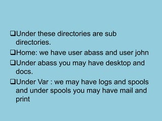 Under these directories are sub
directories.
Home: we have user abass and user john
Under abass you may have desktop and
docs.
Under Var : we may have logs and spools
and under spools you may have mail and
print
 