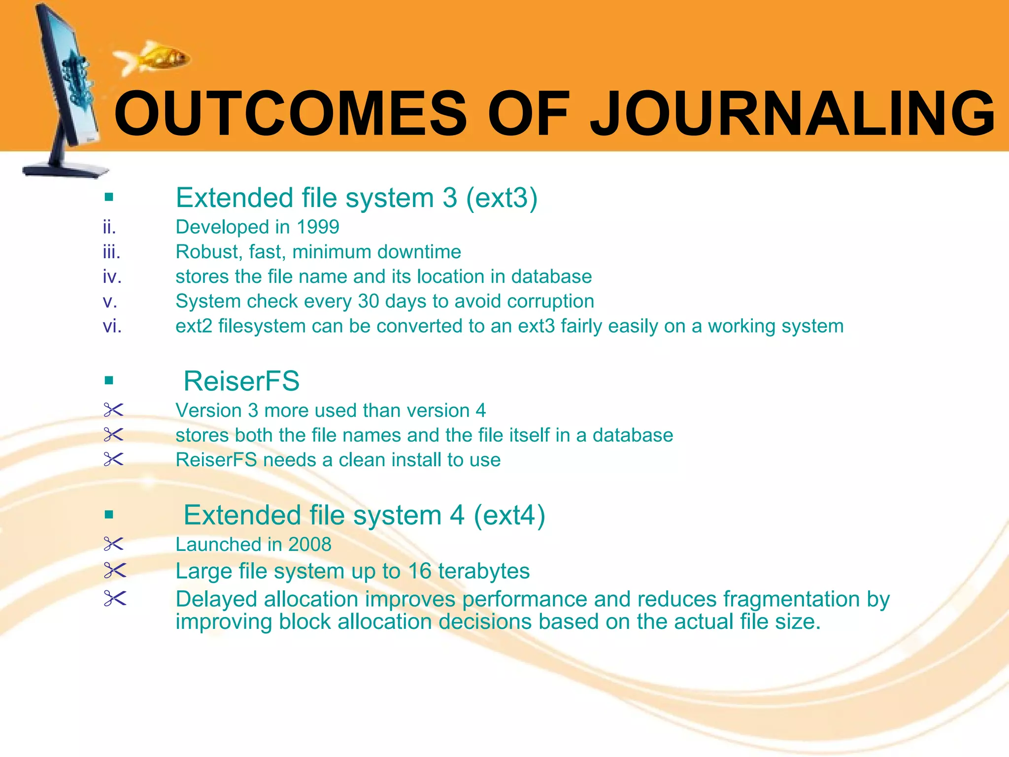 OUTCOMES OF JOURNALING Extended file system 3 (ext3) Developed in 1999 Robust, fast, minimum downtime stores the file name and its location in database System check every 30 days to avoid corruption ext2 filesystem can be converted to an ext3 fairly easily on a working system  ReiserFS Version 3 more used than version 4 stores both the file names and the file itself in a database  ReiserFS needs a clean install to use   Extended file system 4 (ext4) Launched in 2008 Large file system up to 16 terabytes Delayed allocation   improves performance and reduces  fragmentation  by improving block allocation decisions based on the actual file size. 
