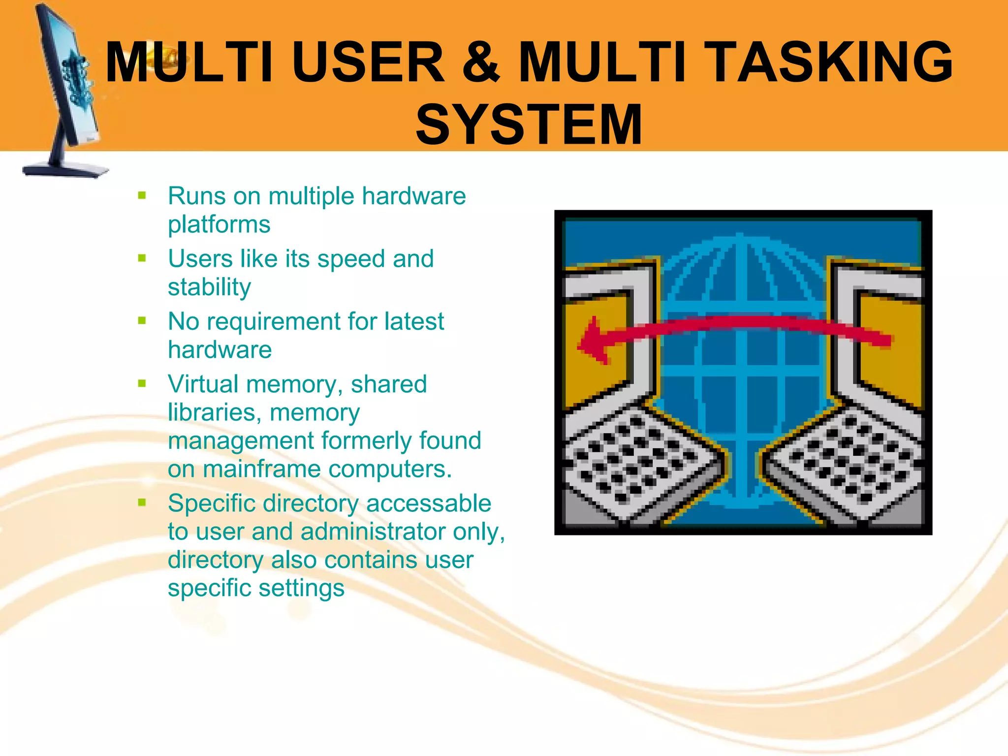 MULTI USER & MULTI TASKING SYSTEM Runs on multiple hardware platforms Users like its speed and stability No requirement for latest hardware Virtual memory, shared libraries, memory management formerly found on mainframe computers. Specific directory accessable to user and administrator only, directory also contains user specific settings 