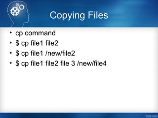 Copying Files
• cp command
• $ cp file1 file2
• $ cp file1 /new/file2
• $ cp file1 file2 file 3 /new/file4
 