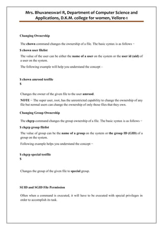 Mrs. Bhuvaneswari R, Department of Computer Science and
Applications, D.K.M. college for women, Vellore-1
Changing Ownership
The chown command changes the ownership of a file. The basic syntax is as follows −
$ chown user filelist
The value of the user can be either the name of a user on the system or the user id (uid) of
a user on the system.
The following example will help you understand the concept –
$ chown amrood testfile
$
Changes the owner of the given file to the user amrood.
NOTE − The super user, root, has the unrestricted capability to change the ownership of any
file but normal users can change the ownership of only those files that they own.
Changing Group Ownership
The chgrp command changes the group ownership of a file. The basic syntax is as follows −
$ chgrp group filelist
The value of group can be the name of a group on the system or the group ID (GID) of a
group on the system.
Following example helps you understand the concept −
$ chgrp special testfile
$
Changes the group of the given file to special group.
SUID and SGID File Permission
Often when a command is executed, it will have to be executed with special privileges in
order to accomplish its task.
 