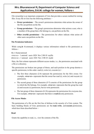 Mrs. Bhuvaneswari R, Department of Computer Science and
Applications, D.K.M. college for women, Vellore-1
File ownership is an important component of Unix that provides a secure method for storing
files. Every file in Unix has the following attributes −
 Owner permissions − The owner's permissions determine what actions the owner of
the file can perform on the file.
 Group permissions − The group's permissions determine what actions a user, who is
a member of the group that a file belongs to, can perform on the file.
 Other (world) permissions − The permissions for others indicate what action all
other users can perform on the file.
The Permission Indicators
While using ls -l command, it displays various information related to file permission as
follows −
$ls -l /home/amrood
-rwxr-xr-- 1 amrood users 1024 Nov 2 00:10 myfile
drwxr-xr--- 1 amrood users 1024 Nov 2 00:10 mydir
Here, the first column represents different access modes, i.e., the permission associated with
a file or a directory.
The permissions are broken into groups of threes, and each position in the group denotes a
specific permission, in this order: read (r), write (w), execute (x) −
 The first three characters (2-4) represent the permissions for the file's owner. For
example, -rwxr-xr-- represents that the owner has read (r), write (w) and execute (x)
permission.
 The second group of three characters (5-7) consists of the permissions for the group
to which the file belongs. For example, -rwxr-xr-- represents that the group has read
(r) and execute (x) permission, but no write permission.
 The last group of three characters (8-10) represents the permissions for everyone else.
For example, -rwxr-xr-- represents that there is read (r) only permission.
File Access Modes
The permissions of a file are the first line of defense in the security of a Unix system. The
basic building blocks of Unix permissions are the read, write, and execute permissions,
which have been described below −
Read
Grants the capability to read, i.e., view the contents of the file.
 