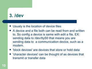 3. /dev  Usualy is the location of device files A device and a file both can be read from and written to. So config a device is same with edit a file. EX: sending data to /dev/ttyS0 that means you are sending data to  a communication device, such as a modem. 'block devices' are devices that store or hold data 'character devices' can be thought of as devices that transmit or transfer data  