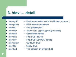 3. /dev … detail /dev/ttyS0 /dev/psaux  /dev/lp0  /dev/dsp  /dev/usb  /dev/sda  /dev/scd  /dev/cdrom  /dev/fd0  /dev/had Device connected to Com1 (Modem, mouse,..)  PS/2 mouse connection  First parallel port  Sound card ( d igital  s ignal  p rocessor) USB device nodes.  First SCSI device  First SCSI CD-ROM device CD-ROM drive  floppy drive The partition on primary hdd  