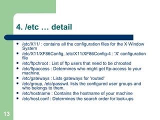 4. /etc … detail /etc/X11/ : contains all the configuration files for the X Window System  /etc/X11/XF86Config, /etc/X11/XF86Config-4 : 'X' configuration file /etc/ftpchroot : List of ftp users that need to be chrooted /etc/ftpaccess : Determines who might get ftp-access to your machine. /etc/gateways : Lists gateways for 'routed' /etc/group, /etc/passwd. lists the configured user groups and who belongs to them. /etc/hostname : Contains the hostname of your machine  /etc/host.conf : Determines the search order for look-ups  