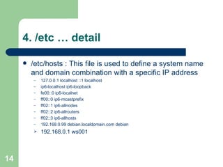 4. /etc … detail /etc/hosts : This file is used to define a system name and domain combination with a specific IP address 127.0.0.1 localhost ::1 localhost  ip6-localhost ip6-loopback  fe00::0 ip6-localnet  ff00::0 ip6-mcastprefix  ff02::1 ip6-allnodes  ff02::2 ip6-allrouters  ff02::3 ip6-allhosts  192.168.0.99 debian.localdomain.com debian  192.168.0.1 ws001 