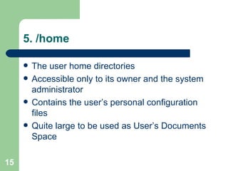5. /home  The user home directories  Accessible only to its owner and the system administrator  Contains the user’s personal configuration files  Quite large to be used as User’s Documents Space 