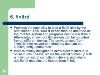6. /initrd  Provides the capability to load a RAM disk by the boot loader. This RAM disk can then be mounted as the root file system and programs can be run from it. Afterwards, a new root file system can be mounted from a different device. The previous root (from initrd) is then moved to a directory and can be subsequently unmounted.  Initrd is mainly designed to allow system startup to occur in two phases, where the kernel comes up with a minimum set of compiled-in drivers, and where additional modules are loaded from initrd.  