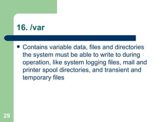 16. /var Contains variable data, files and directories the system must be able to write to during operation, like system logging files, mail and printer spool directories, and transient and temporary files  