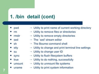 1. /bin  detail (cont) pwd rm rmdir sed sh stty su sync true umount uname Utility to print name of current working directory Utility to remove files or directories Utility to remove empty directories The `sed' stream editor The Bourne command shell Utility to change and print terminal line settings Utility to change user ID Utility to flush filesystem buffers Utility to do nothing, successfully Utility to unmount file systems Utility to print system information 