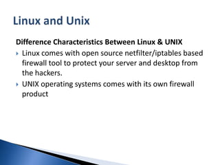 Difference Characteristics Between Linux & UNIXLinux comes with open source netfilter/iptables based firewall tool to protect your server and desktop from the hackers. UNIX operating systems comes with its own firewall product Linux and Unix