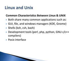 Common Characteristics Between Linux & UNIXBoth share many common applications such as:GUI, file, and windows managers (KDE, Gnome) Shells (ksh, csh, bash) Development tools (perl, php, python, GNU c/c++ compilers) Posix interface Linux and Unix