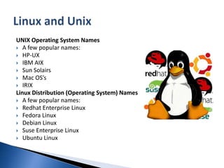 UNIX Operating System NamesA few popular names:HP-UX IBM AIX Sun SolairsMac OS’sIRIX Linux Distribution (Operating System) NamesA few popular names:Redhat Enterprise Linux Fedora Linux Debian Linux Suse Enterprise Linux Ubuntu Linux Linux and Unix