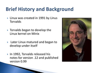 Linux was created in 1991 by LinusTorvaldsTorvalds began to develop the Linux kernel on Minix Later Linux matured and began to develop under itselfIn 1992, Torvalds released his notes for version .12 and published version 0.99Brief History and Background