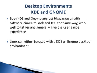 Both KDE and Gnome are just big packages with software aimed to look and feel the same way, work well together and generally give the user a nice experienceLinux can either be used with a KDE or Gnome desktop environmentDesktop EnvironmentsKDE and GNOME