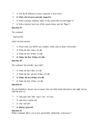 1) List the IP addresses of users connected to local server
2) Find a list of users currently logged in
3) Send a message notifying others on the system that you just logged in
4) Kick a selected local user off the system (hence give the "finger")
Question 39
The command
head text.file
(select the best answer)
1) Won't work, you MUST use a number switch such as 'head -n10 text.file.'
2) Prints the first 5 lines of a file
3) Prints the last 10 lines of a file
4) Prints the first 10 lines of a file
Question 40
The command "tail text.file" does what?
1) Prints the last 5 lines of a file
2) Prints the first and last 10 lines of a file
3) Prints the last 10 lines of a file
4) Prints the first 10 lines of a file
Question 41
My usb thumbdrive doesn't seem to mount. How do I find kernel information that might tell me
what the issue is?
1) sudo grep 'usb' | find -type f -size +10 -exec
2) sudo force | mount usb
3) who | tail 'usb'
4) dmesg | grep usb
Question 42
Which command allows you to view parent/child relationship of processes ?
 