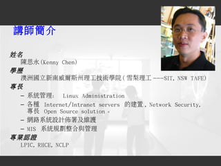 講師簡介
姓名
陳思永 (Kenny Chen)
學歷
澳洲國立新南威爾斯州理工技術學院 ( 雪梨理工 ---SIT, NSW TAFE)
專長
– 系統管理： Linux Administration
– 各種 Internet/Intran...