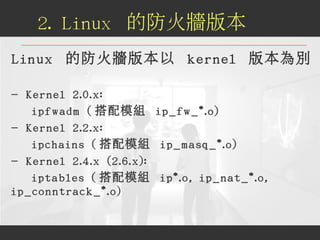 Linux 的防火牆版本以 kernel 版本為別
- Kernel 2.0.x:
ipfwadm ( 搭配模組 ip_fw_*.o)
- Kernel 2.2.x:
ipchains ( 搭配模組 ip_masq_*.o)
- Kernel ...