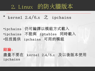 * kernel 2.4/6.x 之 ipchains
●
ipchains 仍可編譯以模組方式載入
●
ipchains 不能與 iptables 同時載入
●
但沒提供 ipchains 可用的模組
結論：
盡量不要在 kernel 2.4...