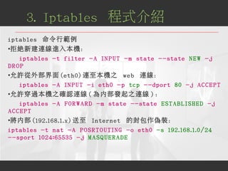 iptables 命令行範例
●
拒絕新建連線進入本機：
iptables -t filter -A INPUT -m state --state NEW -j
DROP
●
允許從外部界面 (eth0) 連至本機之 web 連線：
iptab...