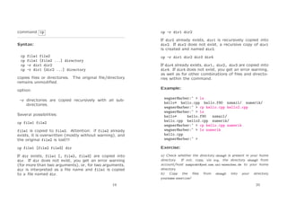 command cp

cp -r dir1 dir2

Syntax:

If dir2 already exists, dir1 is recursively copied into
dir2. If dir2 does not exist, a recursive copy of dir1
is created and named dir2.

cp
cp
cp
cp

file1 file2
file1 [file2 ...] directory
-r dir1 dir2
-r dir1 [dir2 ...] directory

cp -r dir1 dir2 dir3 dir4

copies ﬁles or directories. The original ﬁle/directory
remains unmodiﬁed.

If dir4 already exists, dir1, dir2, dir3 are copied into
dir4. If dir4 does not exist, you get an error warning,
as well as for other combinations of ﬁles and directories within the command.
Example:

option:
-r directories are copied recursively with all subdirectories.
Several possibilities:
cp file1 file2
file1 is copied to file2. Attention: if file2 already
exists, it is overwritten (mostly without warning), and
the original file2 is lost!!!

wegner@arber:~ > ls
hello* hello.cpp hello.f90 nsmail/ numerik/
wegner@arber:~ > cp hello.cpp hello2.cpp
wegner@arber:~ > ls
hello*
hello.f90
nsmail/
hello.cpp hello2.cpp numerik/
wegner@arber:~ > cp hello.cpp numerik
wegner@arber:~ > ls numerik
hello.cpp
wegner@arber:~ >

cp file1 [file2 file3] dir

Exercise:

If dir exists, file1 [, file2, file3] are copied into
dir. If dir does not exist, you get an error warning
(for more than two arguments), or, for two arguments,
dir is interpreted as a ﬁle name and file1 is copied
to a ﬁle named dir.

a) Check whether the directory ubung0 is present in your home
directory.
If not, copy, via scp, the directory ubung0 from
account/host numprakt@yed.usm.uni-muenchen.de to your home
directory.
b) Copy the ﬁles from ubung0 into your directory
yourname exercise!

19

20

 