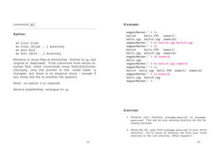 command mv

Example:

Syntax:
mv
mv
mv
mv

file1 file2
file1 [file2 ...] directory
dir1 dir2
dir1 [dir2 ...] directory

Rename or move ﬁles or directories. Similar to cp, but
original is ‘destroyed’. First command from above renames ﬁles, other commands move ﬁles/directories.
(Actually, only the pointer in the ‘inode table’ is
changed, but there is no physical move – except if
you move the ﬁle to another ﬁle system).
Note: no option [-r] required

wegner@arber:~ > ls
hello*
hello.f90
nsmail/
hello.cpp hello2.cpp numerik/
wegner@arber:~ > mv hello2.cpp hello3.cpp
wegner@arber:~ > ls
hello*
hello.f90
nsmail/
hello.cpp hello3.cpp numerik/
wegner@arber:~ > ls numerik
hello.cpp
wegner@arber:~ > mv hello3.cpp numerik
wegner@arber:~ > ls
hello* hello.cpp hello.f90 nsmail/ numerik/
wegner@arber:~ > ls numerik
hello.cpp hello3.cpp
wegner@arber:~ >

Several possibilities, analogue to cp.

Exercise:
1. Rename your directory yourname exercise to yourname
exercise0! This will be your working directory for the following exercises.
2. Move the ﬁle .plan from yourname exercise0 to your home
directory! Try to move an arbitrary ﬁle from your home
directory to the root directory. What happens?
21

22

 