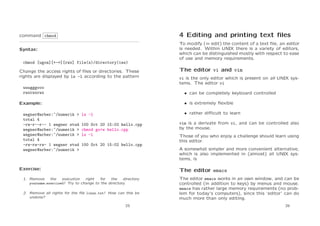 command chmod

4 Editing and printing text ﬁles

Syntax:

To modify (= edit) the content of a text ﬁle, an editor
is needed. Within UNIX there is a variety of editors,
which can be distinguished mostly with respect to ease
of use and memory requirements.

chmod [ugoa][+-=][rwx] file(s)/directory(ies)
Change the access rights of ﬁles or directories. These
rights are displayed by ls -l according to the pattern
uuugggooo
rwxrwxrwx

vi is the only editor which is present on all UNIX systems. The editor vi
• can be completely keyboard controlled
• is extremely ﬂexible

Example:
wegner@arber:~/numerik >
total 4
-rw-r--r-- 1 wegner stud
wegner@arber:~/numerik >
wegner@arber:~/numerik >
total 4
-rw-rw-rw- 1 wegner stud
wegner@arber:~/numerik >

The editor vi and vim

• rather diﬃcult to learn

ls -l
100 Oct 20 15:02 hello.cpp
chmod go+w hello.cpp
ls -l
100 Oct 20 15:02 hello.cpp

vim is a derivate from vi, and can be controlled also
by the mouse.
Those of you who enjoy a challenge should learn using
this editor.
A somewhat simpler and more convenient alternative,
which is also implemented in (almost) all UNIX systems, is

Exercise:

The editor emacs

1. Remove
the
execution
right
for
the
directory
yourname exercise0! Try to change to the directory.
2. Remove all rights for the ﬁle linux.txt! How can this be
undone?
25

The editor emacs works in an own window, and can be
controlled (in addition to keys) by menus and mouse.
emacs has rather large memory requirements (no problem for today’s computers), since this ‘editor’ can do
much more than only editing.
26

 